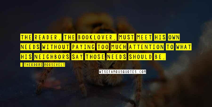 Theodore Roosevelt Quotes: The reader, the booklover, must meet his own needs without paying too much attention to what his neighbors say those needs should be.