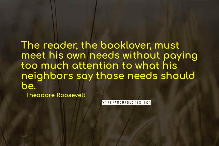 Theodore Roosevelt Quotes: The reader, the booklover, must meet his own needs without paying too much attention to what his neighbors say those needs should be.