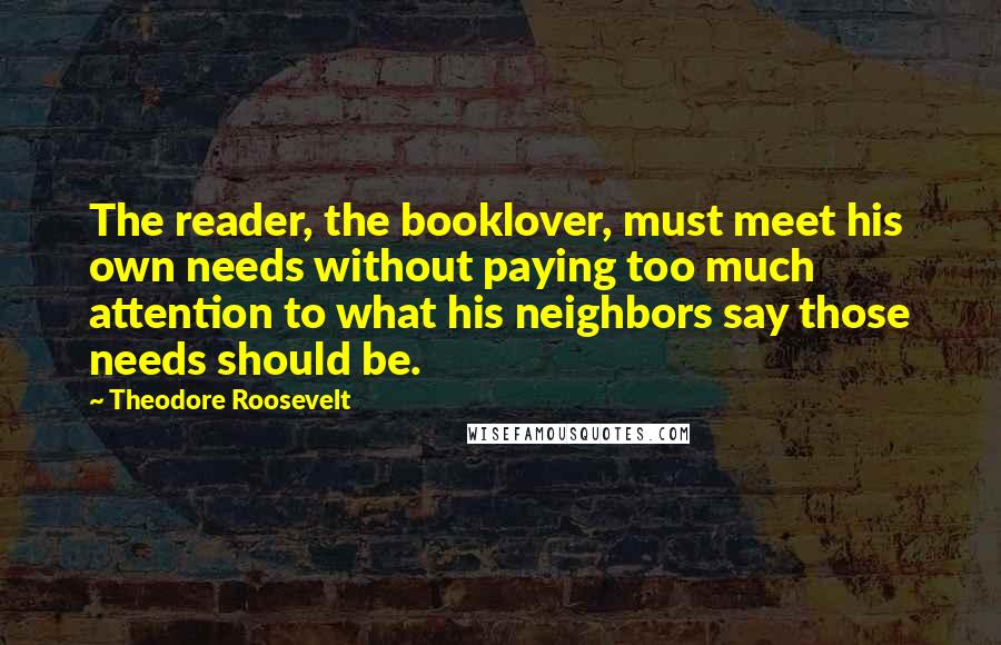 Theodore Roosevelt Quotes: The reader, the booklover, must meet his own needs without paying too much attention to what his neighbors say those needs should be.