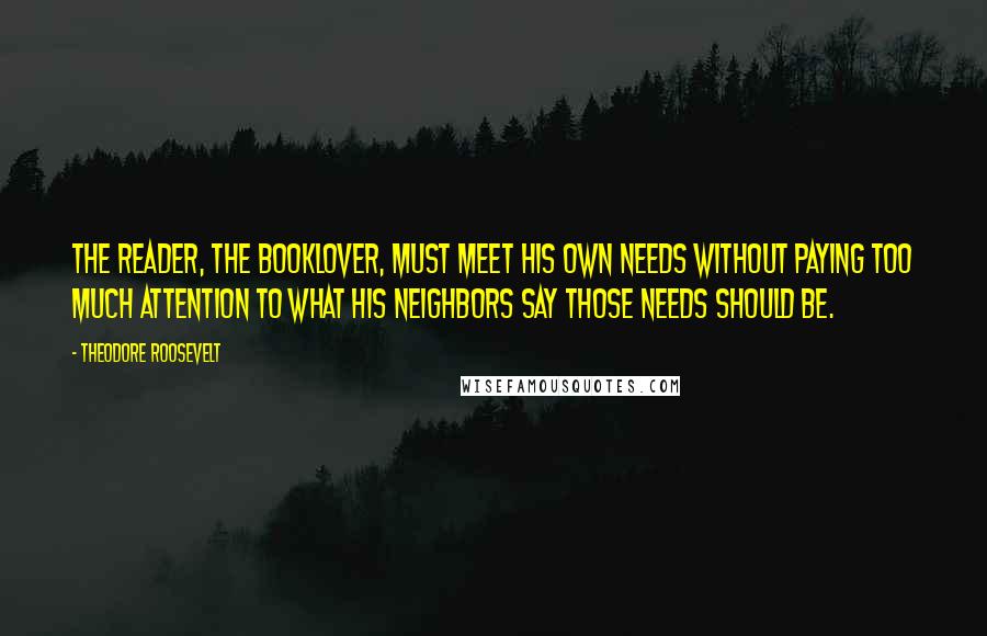 Theodore Roosevelt Quotes: The reader, the booklover, must meet his own needs without paying too much attention to what his neighbors say those needs should be.