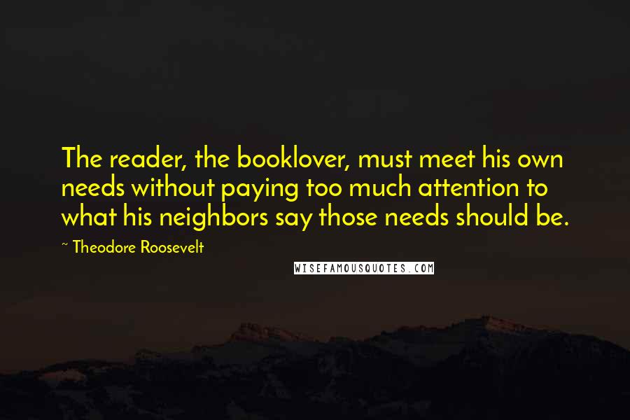 Theodore Roosevelt Quotes: The reader, the booklover, must meet his own needs without paying too much attention to what his neighbors say those needs should be.