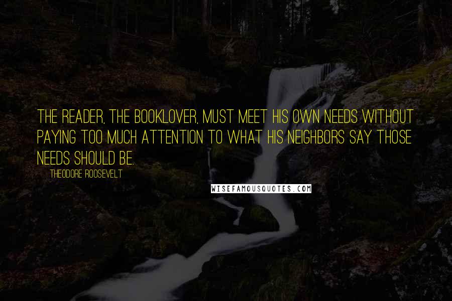 Theodore Roosevelt Quotes: The reader, the booklover, must meet his own needs without paying too much attention to what his neighbors say those needs should be.