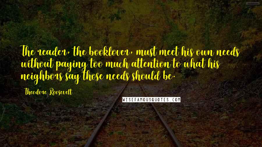 Theodore Roosevelt Quotes: The reader, the booklover, must meet his own needs without paying too much attention to what his neighbors say those needs should be.