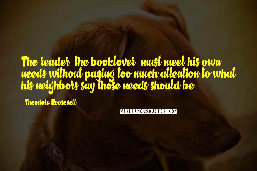 Theodore Roosevelt Quotes: The reader, the booklover, must meet his own needs without paying too much attention to what his neighbors say those needs should be.