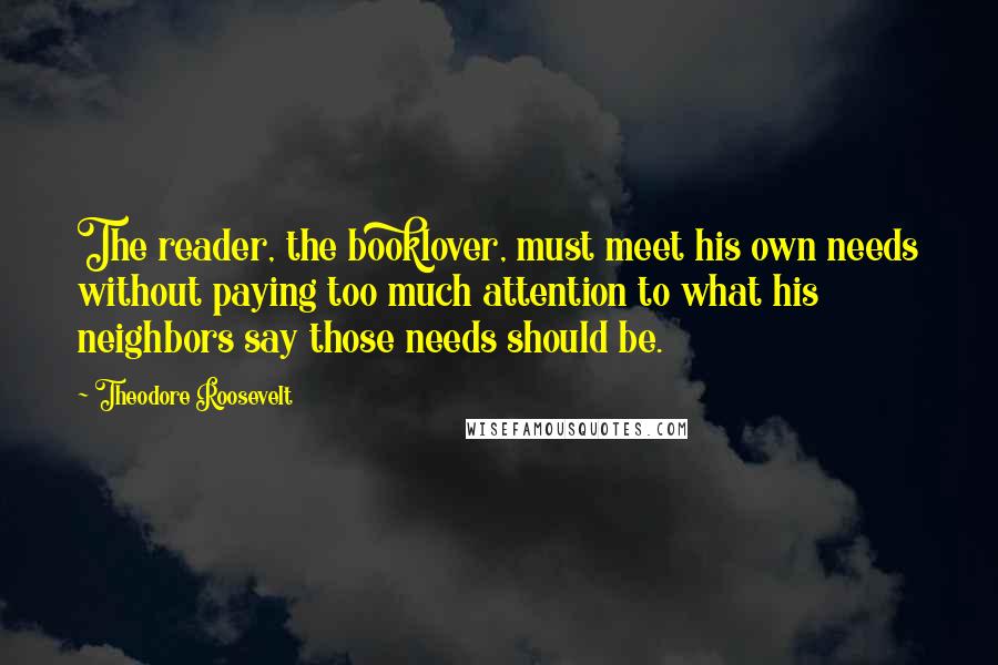 Theodore Roosevelt Quotes: The reader, the booklover, must meet his own needs without paying too much attention to what his neighbors say those needs should be.