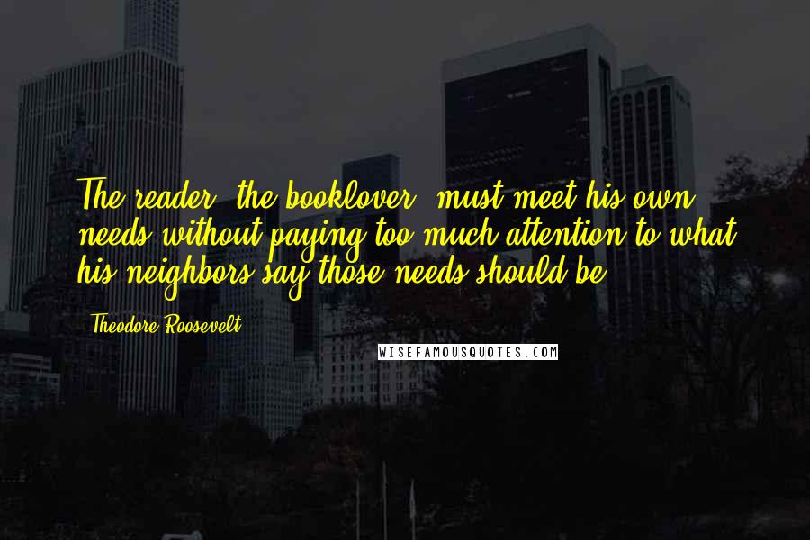 Theodore Roosevelt Quotes: The reader, the booklover, must meet his own needs without paying too much attention to what his neighbors say those needs should be.