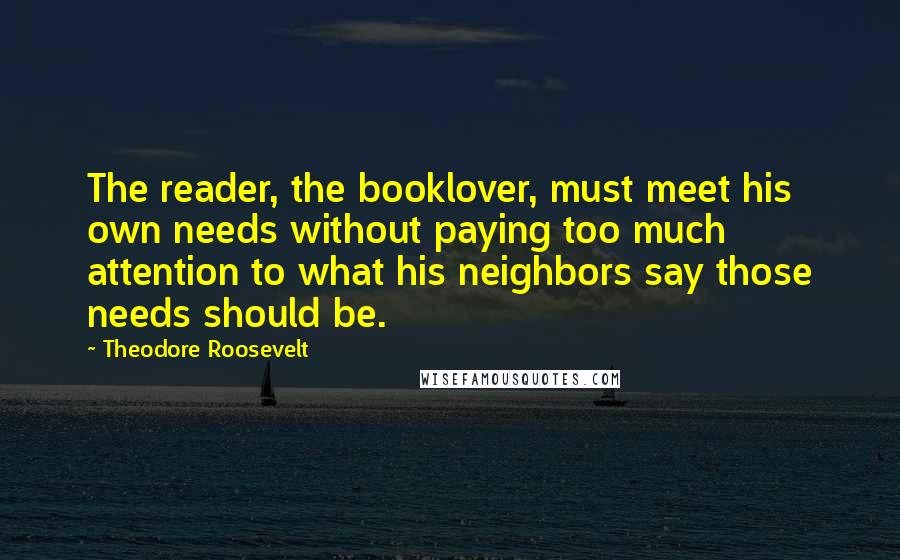 Theodore Roosevelt Quotes: The reader, the booklover, must meet his own needs without paying too much attention to what his neighbors say those needs should be.