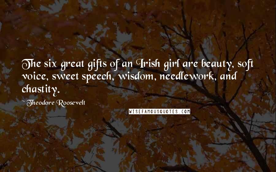 Theodore Roosevelt Quotes: The six great gifts of an Irish girl are beauty, soft voice, sweet speech, wisdom, needlework, and chastity.