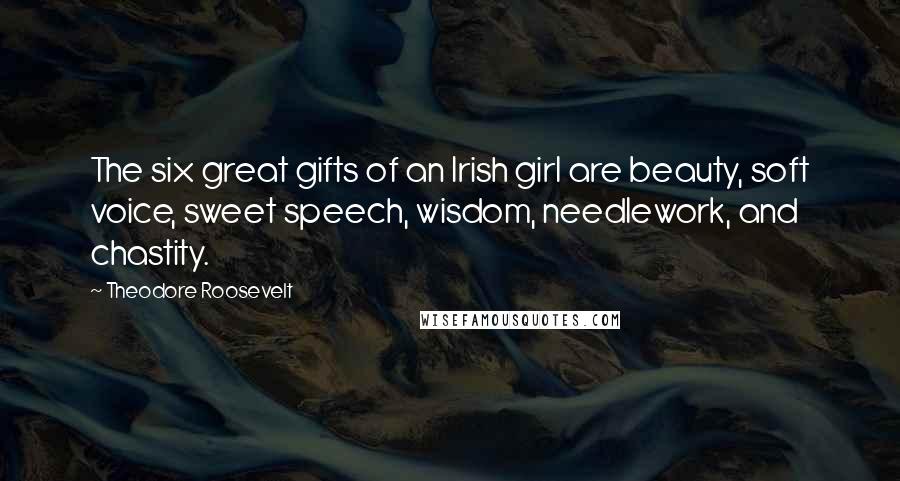 Theodore Roosevelt Quotes: The six great gifts of an Irish girl are beauty, soft voice, sweet speech, wisdom, needlework, and chastity.