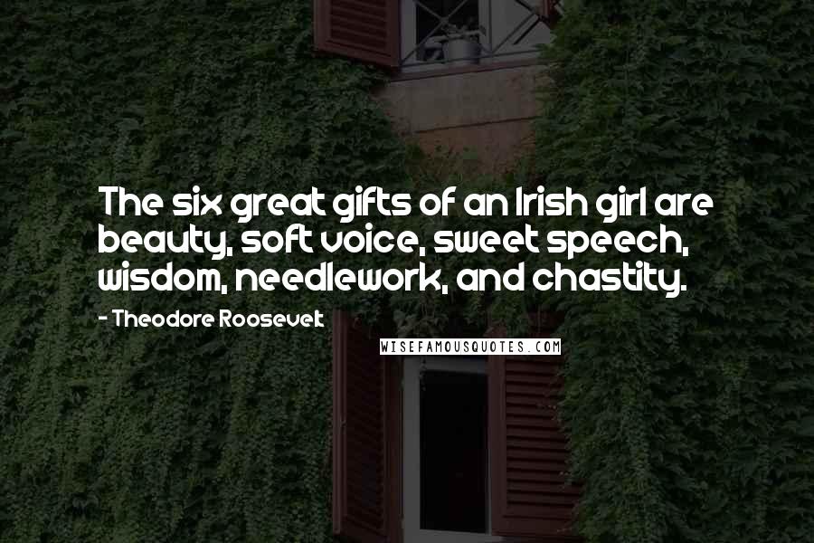 Theodore Roosevelt Quotes: The six great gifts of an Irish girl are beauty, soft voice, sweet speech, wisdom, needlework, and chastity.