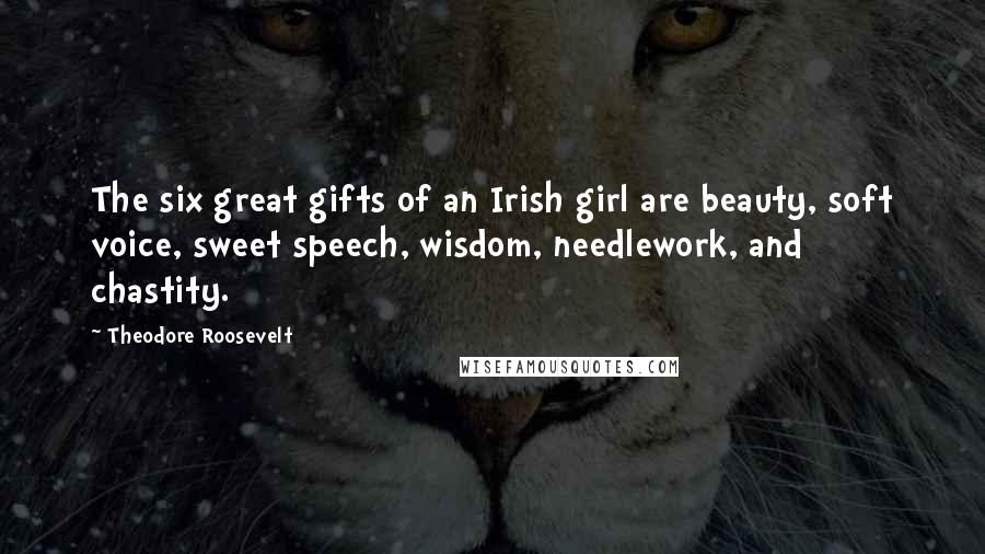 Theodore Roosevelt Quotes: The six great gifts of an Irish girl are beauty, soft voice, sweet speech, wisdom, needlework, and chastity.