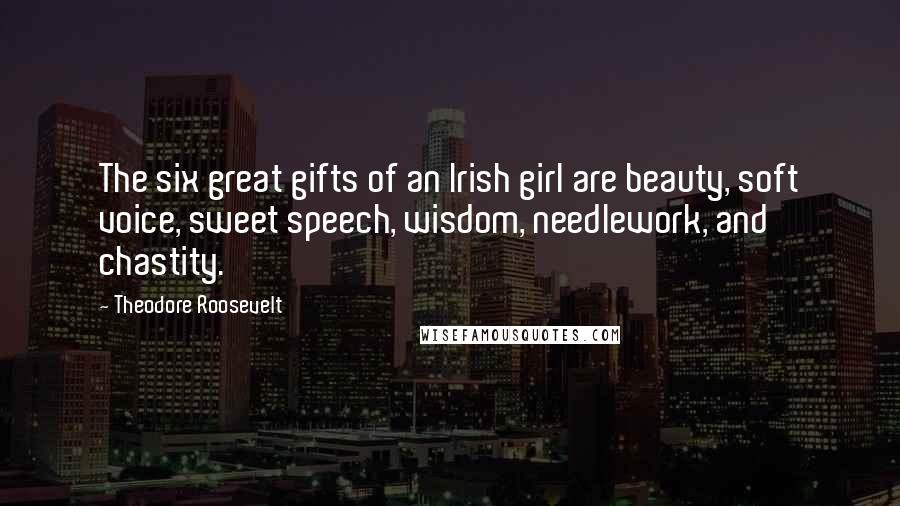 Theodore Roosevelt Quotes: The six great gifts of an Irish girl are beauty, soft voice, sweet speech, wisdom, needlework, and chastity.