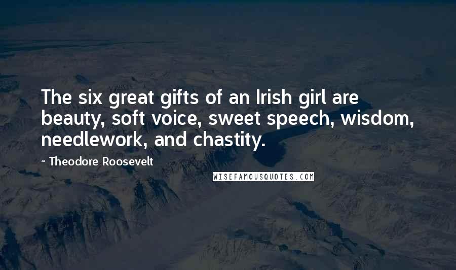 Theodore Roosevelt Quotes: The six great gifts of an Irish girl are beauty, soft voice, sweet speech, wisdom, needlework, and chastity.