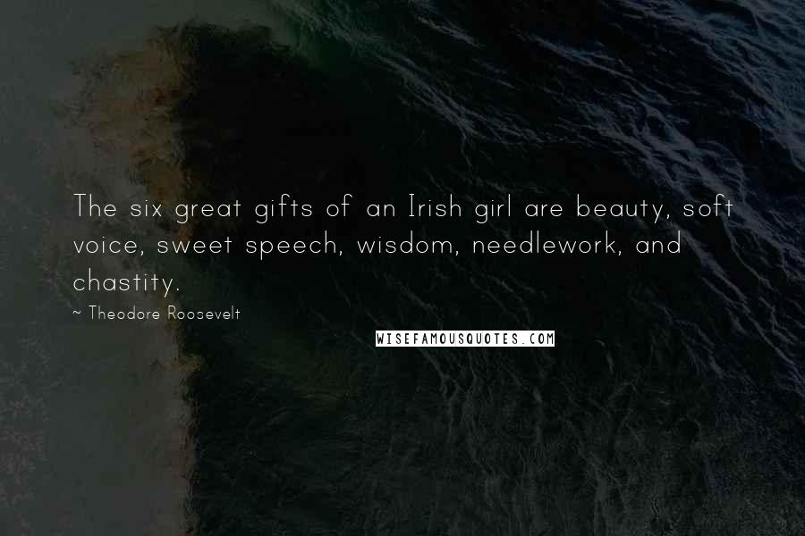 Theodore Roosevelt Quotes: The six great gifts of an Irish girl are beauty, soft voice, sweet speech, wisdom, needlework, and chastity.