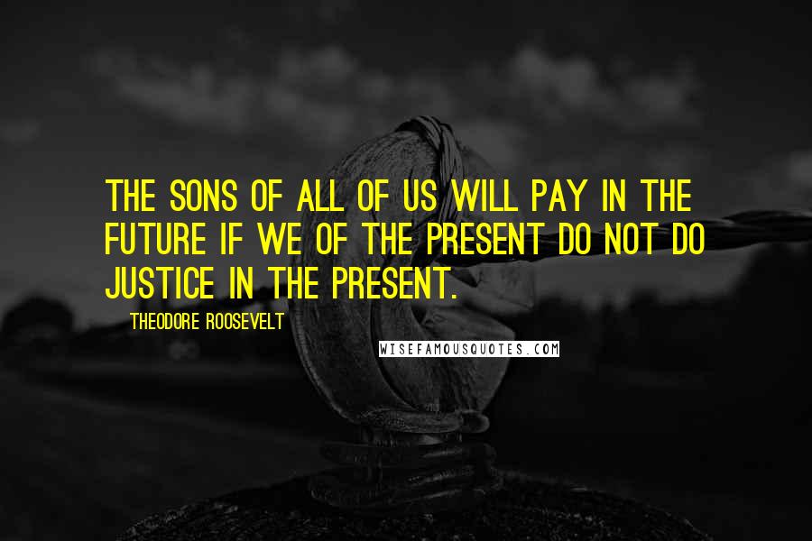 Theodore Roosevelt Quotes: The sons of all of us will pay in the future if we of the present do not do justice in the present.