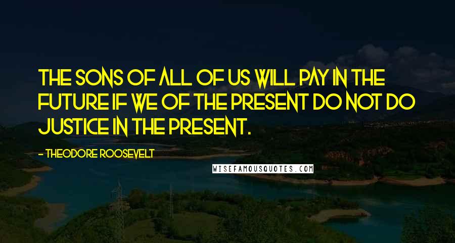 Theodore Roosevelt Quotes: The sons of all of us will pay in the future if we of the present do not do justice in the present.