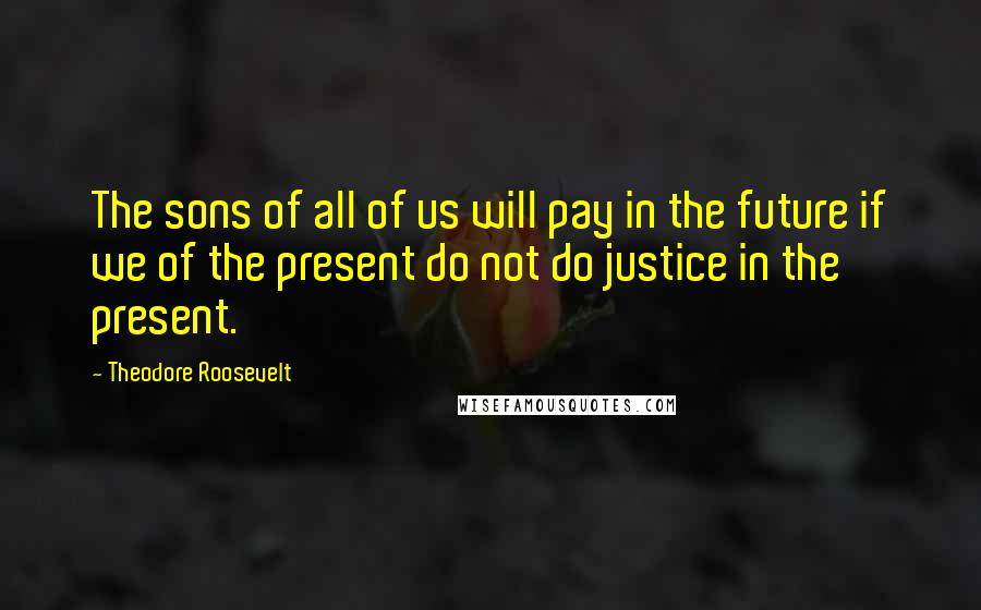 Theodore Roosevelt Quotes: The sons of all of us will pay in the future if we of the present do not do justice in the present.