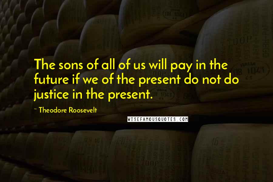Theodore Roosevelt Quotes: The sons of all of us will pay in the future if we of the present do not do justice in the present.