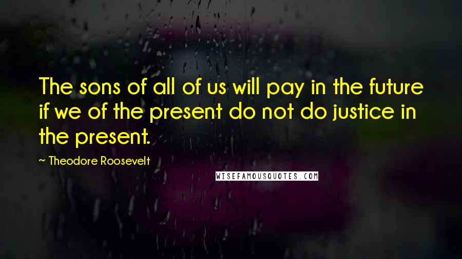 Theodore Roosevelt Quotes: The sons of all of us will pay in the future if we of the present do not do justice in the present.