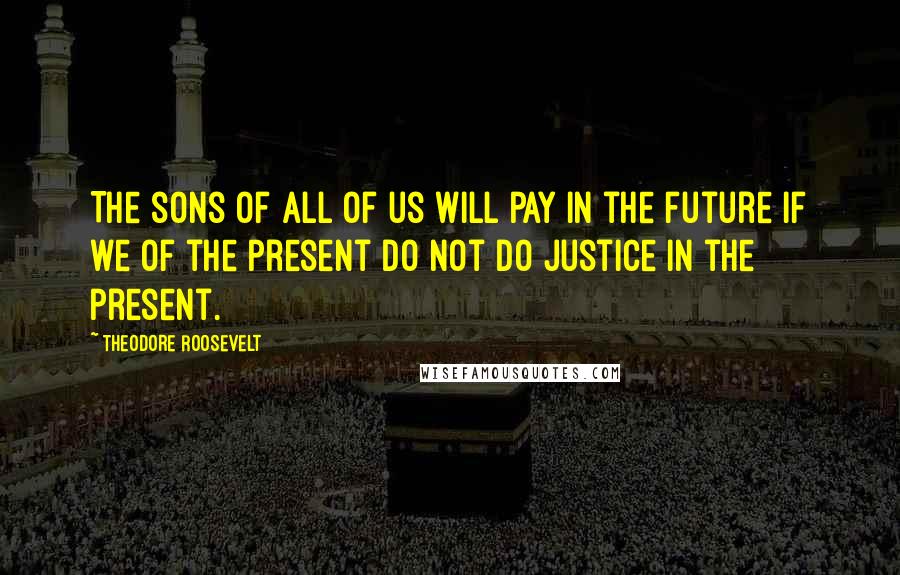 Theodore Roosevelt Quotes: The sons of all of us will pay in the future if we of the present do not do justice in the present.