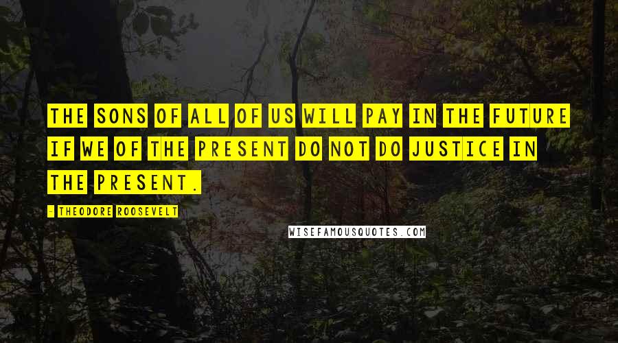 Theodore Roosevelt Quotes: The sons of all of us will pay in the future if we of the present do not do justice in the present.