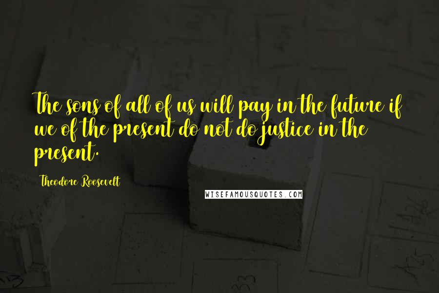 Theodore Roosevelt Quotes: The sons of all of us will pay in the future if we of the present do not do justice in the present.