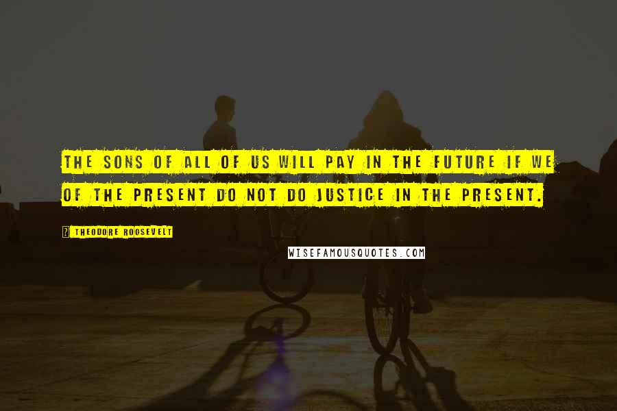 Theodore Roosevelt Quotes: The sons of all of us will pay in the future if we of the present do not do justice in the present.