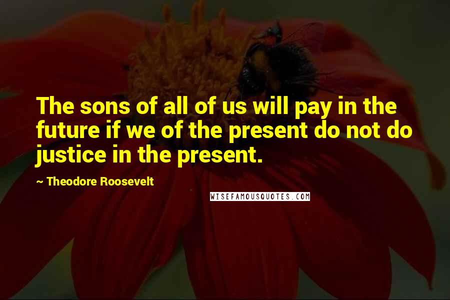 Theodore Roosevelt Quotes: The sons of all of us will pay in the future if we of the present do not do justice in the present.