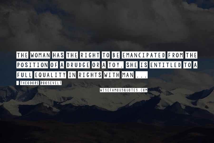 Theodore Roosevelt Quotes: The woman has the right to be emancipated from the position of a drudge or a toy. She is entitled to a full equality in rights with man ...