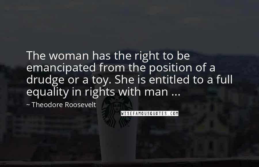 Theodore Roosevelt Quotes: The woman has the right to be emancipated from the position of a drudge or a toy. She is entitled to a full equality in rights with man ...