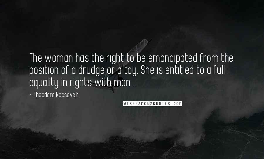 Theodore Roosevelt Quotes: The woman has the right to be emancipated from the position of a drudge or a toy. She is entitled to a full equality in rights with man ...