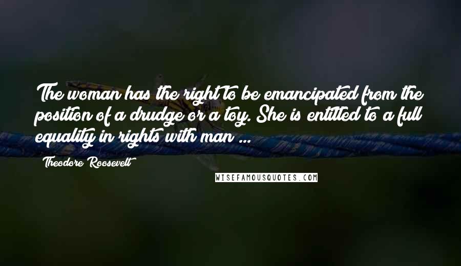 Theodore Roosevelt Quotes: The woman has the right to be emancipated from the position of a drudge or a toy. She is entitled to a full equality in rights with man ...