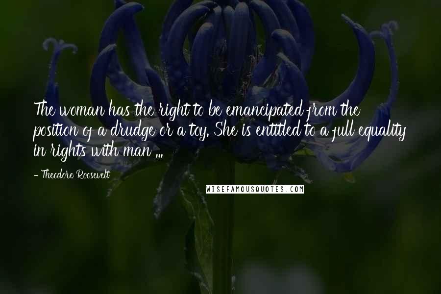 Theodore Roosevelt Quotes: The woman has the right to be emancipated from the position of a drudge or a toy. She is entitled to a full equality in rights with man ...