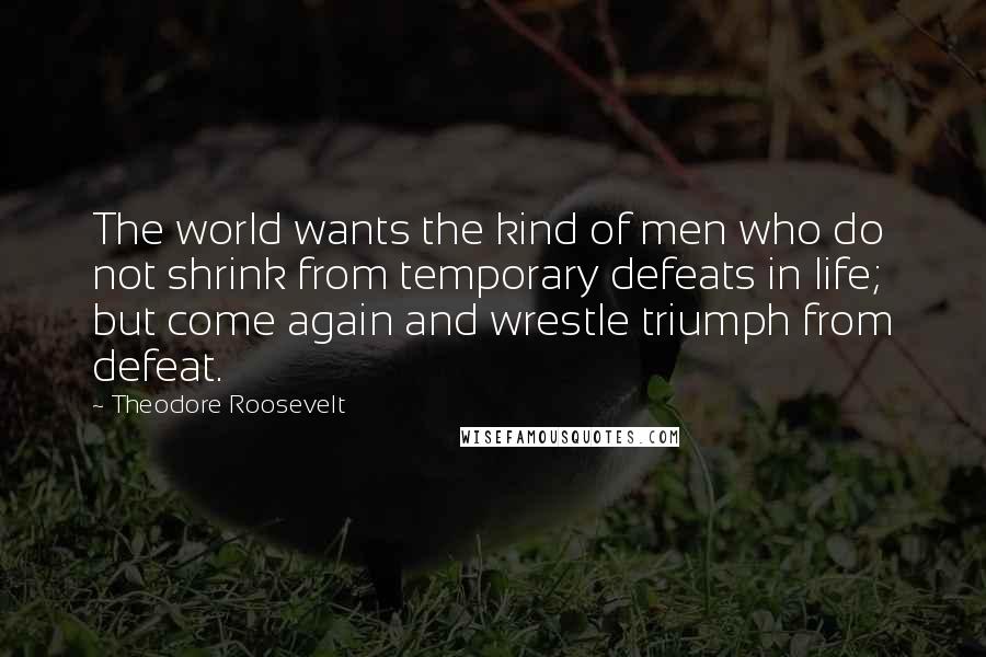Theodore Roosevelt Quotes: The world wants the kind of men who do not shrink from temporary defeats in life; but come again and wrestle triumph from defeat.