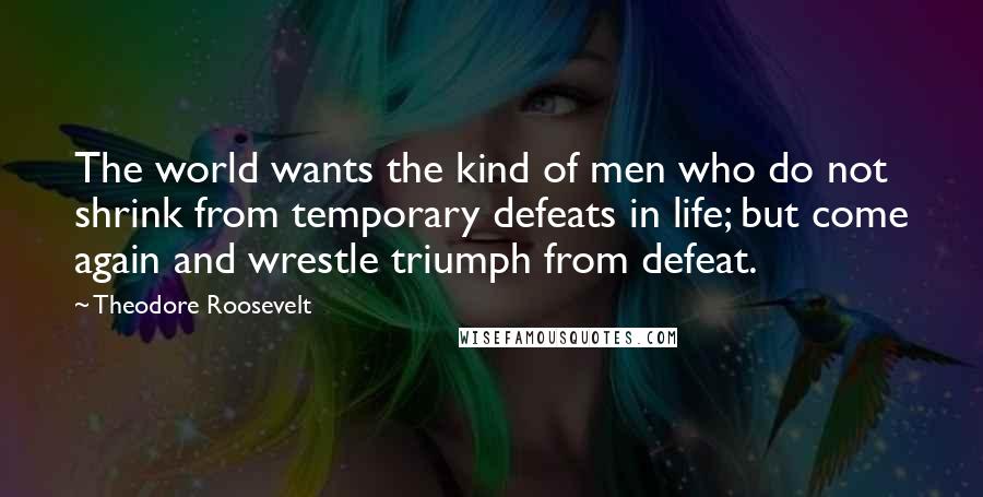 Theodore Roosevelt Quotes: The world wants the kind of men who do not shrink from temporary defeats in life; but come again and wrestle triumph from defeat.