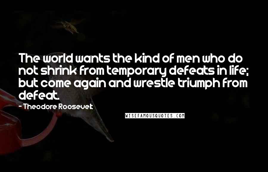Theodore Roosevelt Quotes: The world wants the kind of men who do not shrink from temporary defeats in life; but come again and wrestle triumph from defeat.