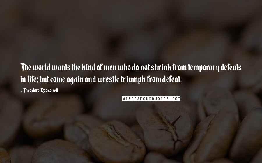 Theodore Roosevelt Quotes: The world wants the kind of men who do not shrink from temporary defeats in life; but come again and wrestle triumph from defeat.