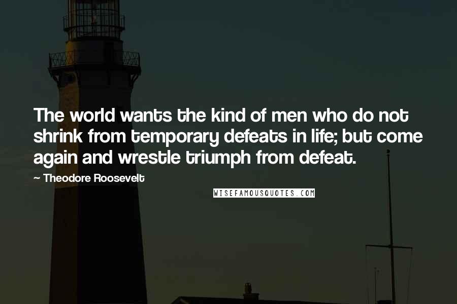 Theodore Roosevelt Quotes: The world wants the kind of men who do not shrink from temporary defeats in life; but come again and wrestle triumph from defeat.