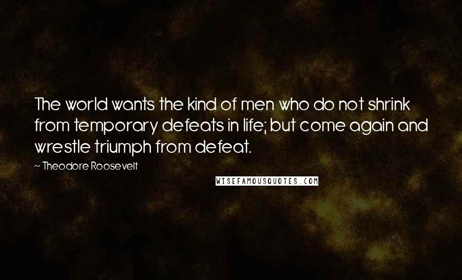 Theodore Roosevelt Quotes: The world wants the kind of men who do not shrink from temporary defeats in life; but come again and wrestle triumph from defeat.