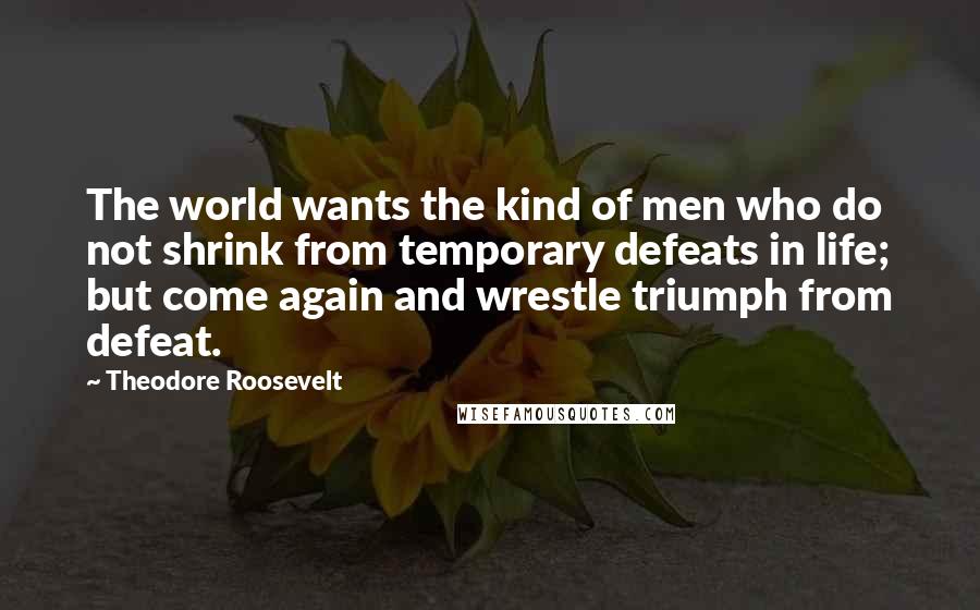 Theodore Roosevelt Quotes: The world wants the kind of men who do not shrink from temporary defeats in life; but come again and wrestle triumph from defeat.