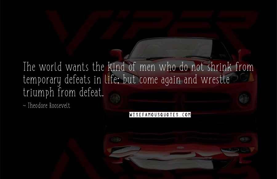 Theodore Roosevelt Quotes: The world wants the kind of men who do not shrink from temporary defeats in life; but come again and wrestle triumph from defeat.