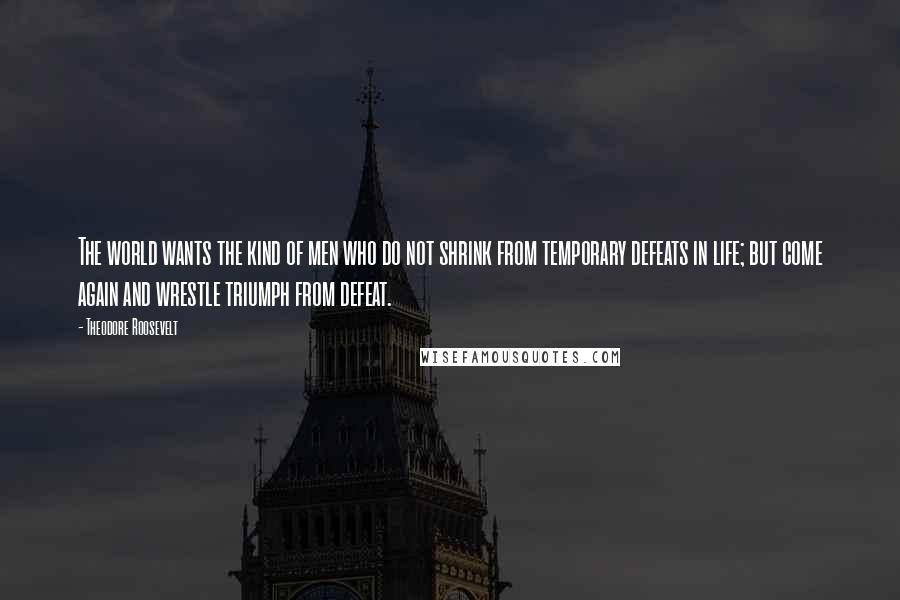 Theodore Roosevelt Quotes: The world wants the kind of men who do not shrink from temporary defeats in life; but come again and wrestle triumph from defeat.