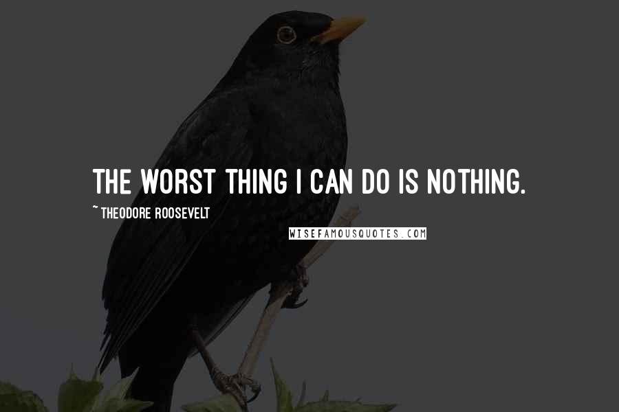 Theodore Roosevelt Quotes: The worst thing I can do is nothing.