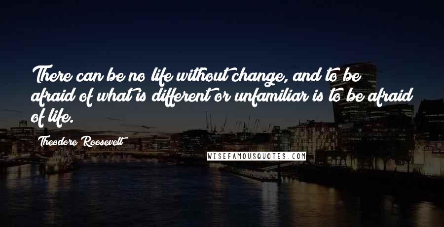Theodore Roosevelt Quotes: There can be no life without change, and to be afraid of what is different or unfamiliar is to be afraid of life.