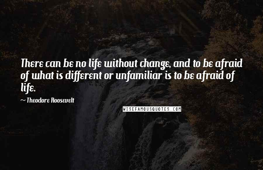 Theodore Roosevelt Quotes: There can be no life without change, and to be afraid of what is different or unfamiliar is to be afraid of life.