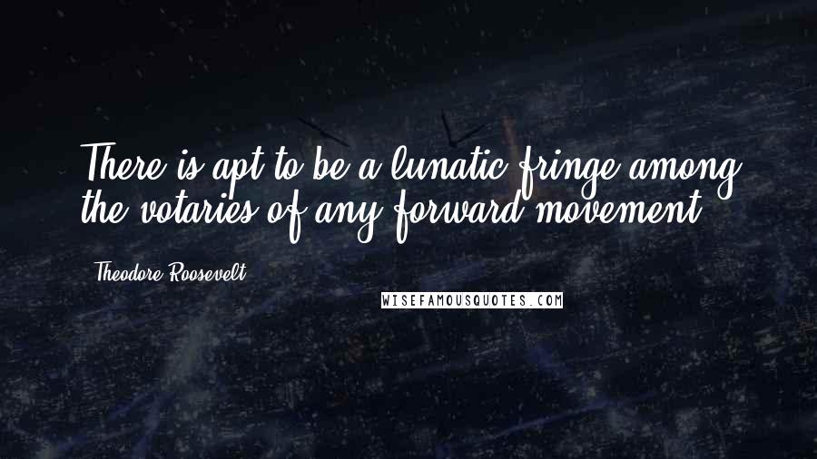 Theodore Roosevelt Quotes: There is apt to be a lunatic fringe among the votaries of any forward movement.