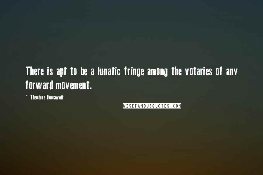 Theodore Roosevelt Quotes: There is apt to be a lunatic fringe among the votaries of any forward movement.