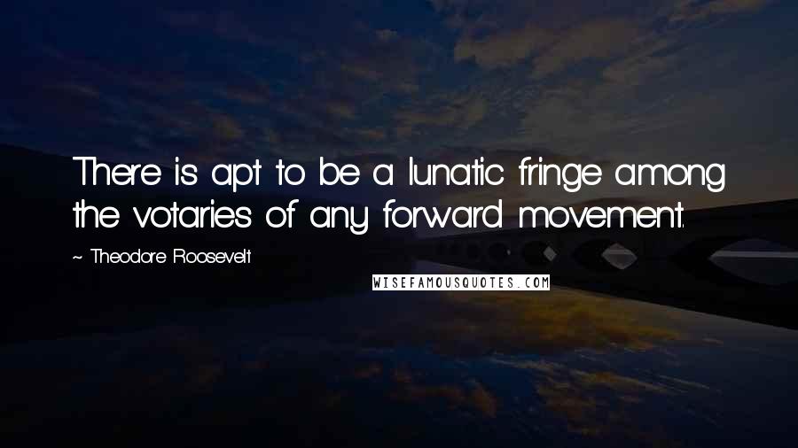 Theodore Roosevelt Quotes: There is apt to be a lunatic fringe among the votaries of any forward movement.