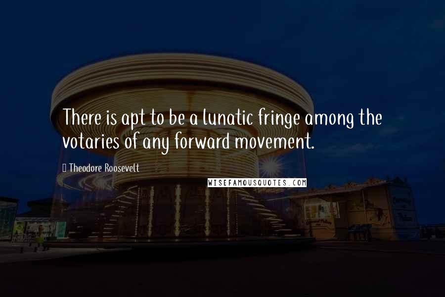 Theodore Roosevelt Quotes: There is apt to be a lunatic fringe among the votaries of any forward movement.