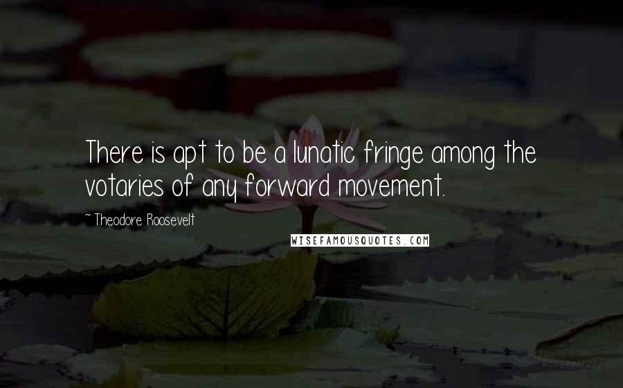 Theodore Roosevelt Quotes: There is apt to be a lunatic fringe among the votaries of any forward movement.